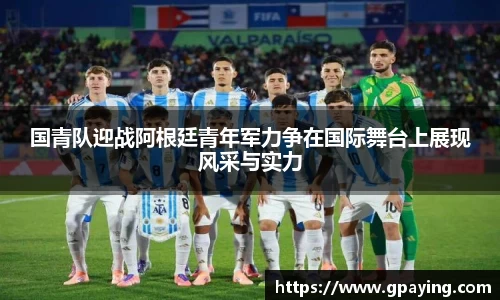 国青队迎战阿根廷青年军力争在国际舞台上展现风采与实力